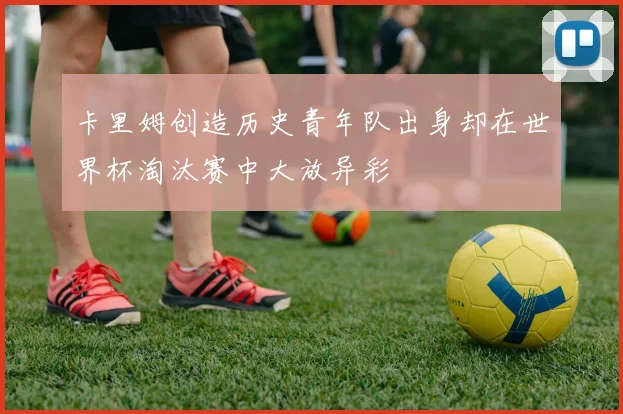 卡里姆创造历史青年队出身却在世界杯淘汰赛中大放异彩