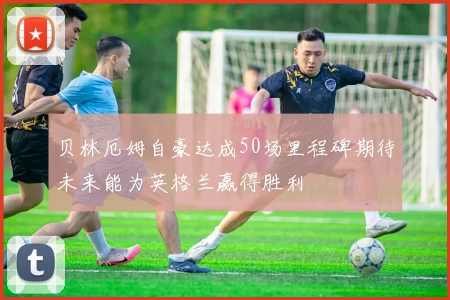 贝林厄姆自豪达成50场里程碑期待未来能为英格兰赢得胜利