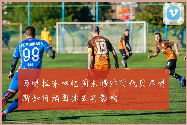 马特拉齐回忆国米穆帅时代贝尼特斯如何试图抹去其影响