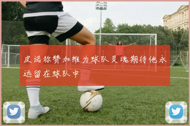 皮诺称赞加维为球队灵魂期待他永远留在球队中