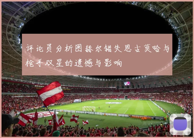 评论员分析图赫尔错失恩古莫哈与枪手双星的遗憾与影响