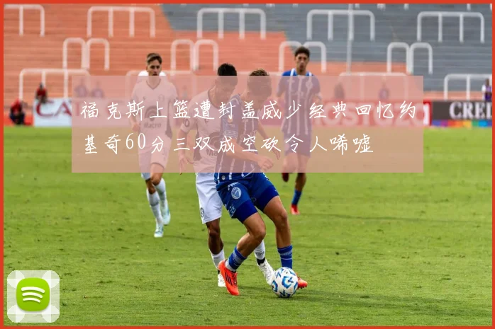 福克斯上篮遭封盖威少经典回忆约基奇60分三双成空砍令人唏嘘