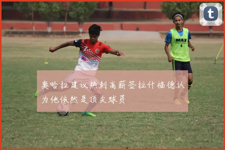 奥哈拉建议热刺高薪签拉什福德认为他依然是顶尖球员