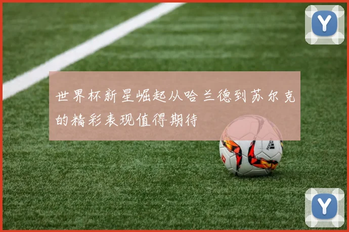 世界杯新星崛起从哈兰德到苏尔克的精彩表现值得期待