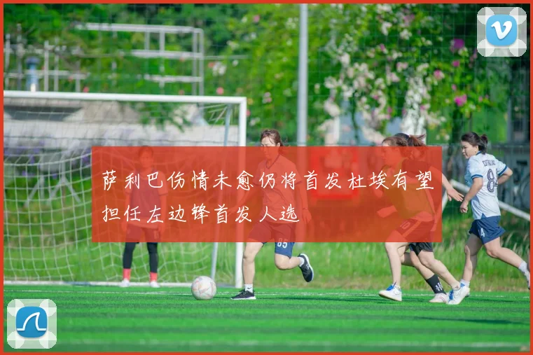 萨利巴伤情未愈仍将首发杜埃有望担任左边锋首发人选