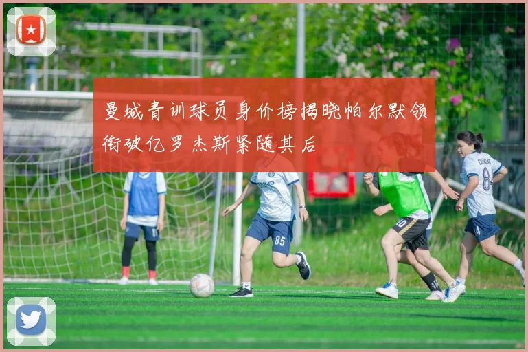 曼城青训球员身价榜揭晓帕尔默领衔破亿罗杰斯紧随其后