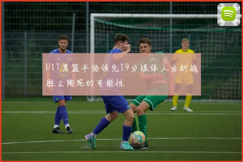 U17男篮半场领先19分媒体人分析战胜立陶宛的可能性