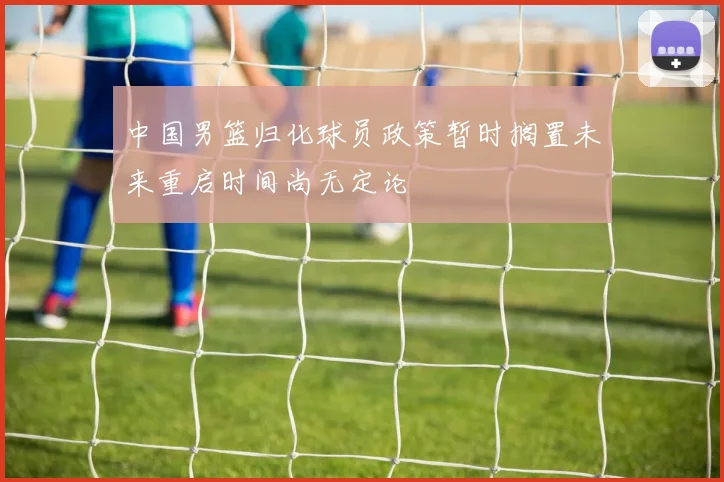 中国男篮归化球员政策暂时搁置未来重启时间尚无定论