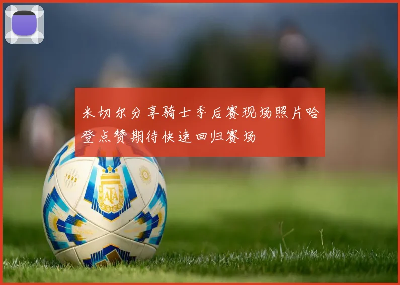 米切尔分享骑士季后赛现场照片哈登点赞期待快速回归赛场
