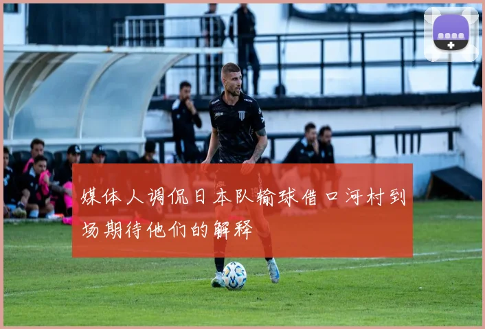 媒体人调侃日本队输球借口河村到场期待他们的解释