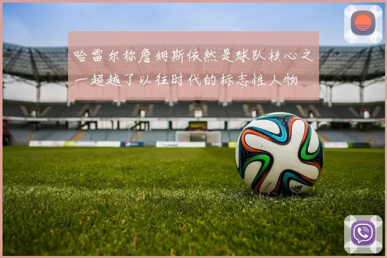 哈雷尔称詹姆斯依然是球队核心之一超越了以往时代的标志性人物
